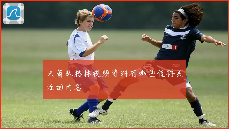 火箭队格林视频资料有哪些值得关注的内容