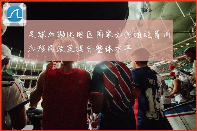 足球加勒比地区国家如何通过青训和移民政策提升整体水平