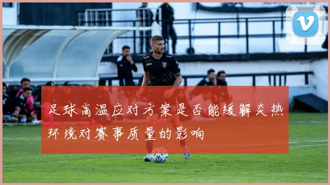 足球高温应对方案是否能缓解炎热环境对赛事质量的影响