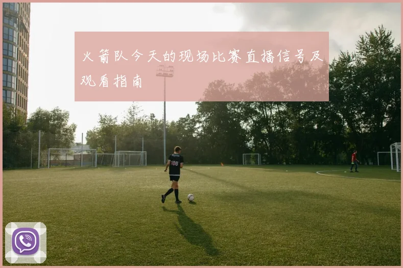 火箭队今天的现场比赛直播信号及观看指南