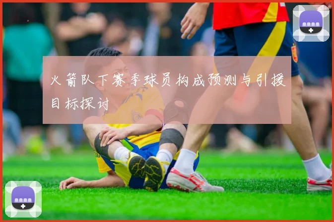 火箭队下赛季球员构成预测与引援目标探讨